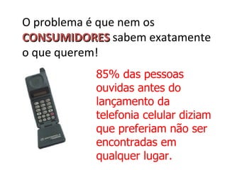 O problema é que nem os
CONSUMIDORES sabem exatamente
o que querem!
           85% das pessoas
           ouvidas antes do
           lançamento da
           telefonia celular diziam
           que preferiam não ser
           encontradas em
           qualquer lugar.
 