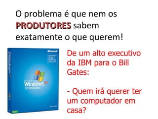 O problema é que nem os
PRODUTORES sabem
exatamente o que querem!
           De um alto executivo
           da IBM para o Bill
           Gates:

           - Quem irá querer ter
           um computador em
           casa?
 
