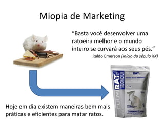 Miopia de Marketing
                        “Basta você desenvolver uma
                        ratoeira melhor e o mundo
                        inteiro se curvará aos seus pés.”
                                Raldo Emerson (início do século XX)




Hoje em dia existem maneiras bem mais
práticas e eficientes para matar ratos.
 