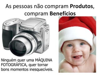 As pessoas não compram Produtos,
         compram Benefícios




Ninguém quer uma MÁQUINA
FOTOGRÁFICA, quer tornar
bons momentos inesquecíveis.
 