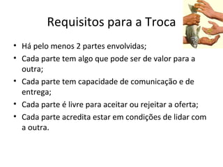 Requisitos para a Troca
• Há pelo menos 2 partes envolvidas;
• Cada parte tem algo que pode ser de valor para a
  outra;
• Cada parte tem capacidade de comunicação e de
  entrega;
• Cada parte é livre para aceitar ou rejeitar a oferta;
• Cada parte acredita estar em condições de lidar com
  a outra.
 