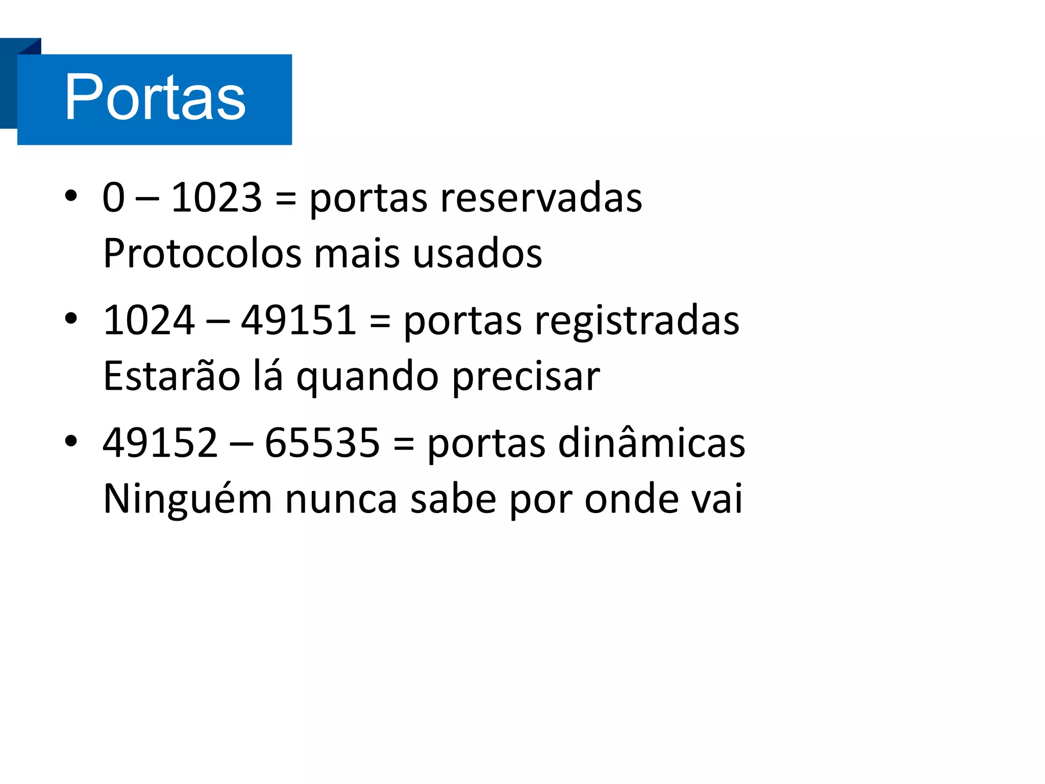 Portas
• 0 – 1023 = portas reservadas
Protocolos mais usados
• 1024 – 49151 = portas registradas
Estarão lá quando precisar
• 49152 – 65535 = portas dinâmicas
Ninguém nunca sabe por onde vai

 