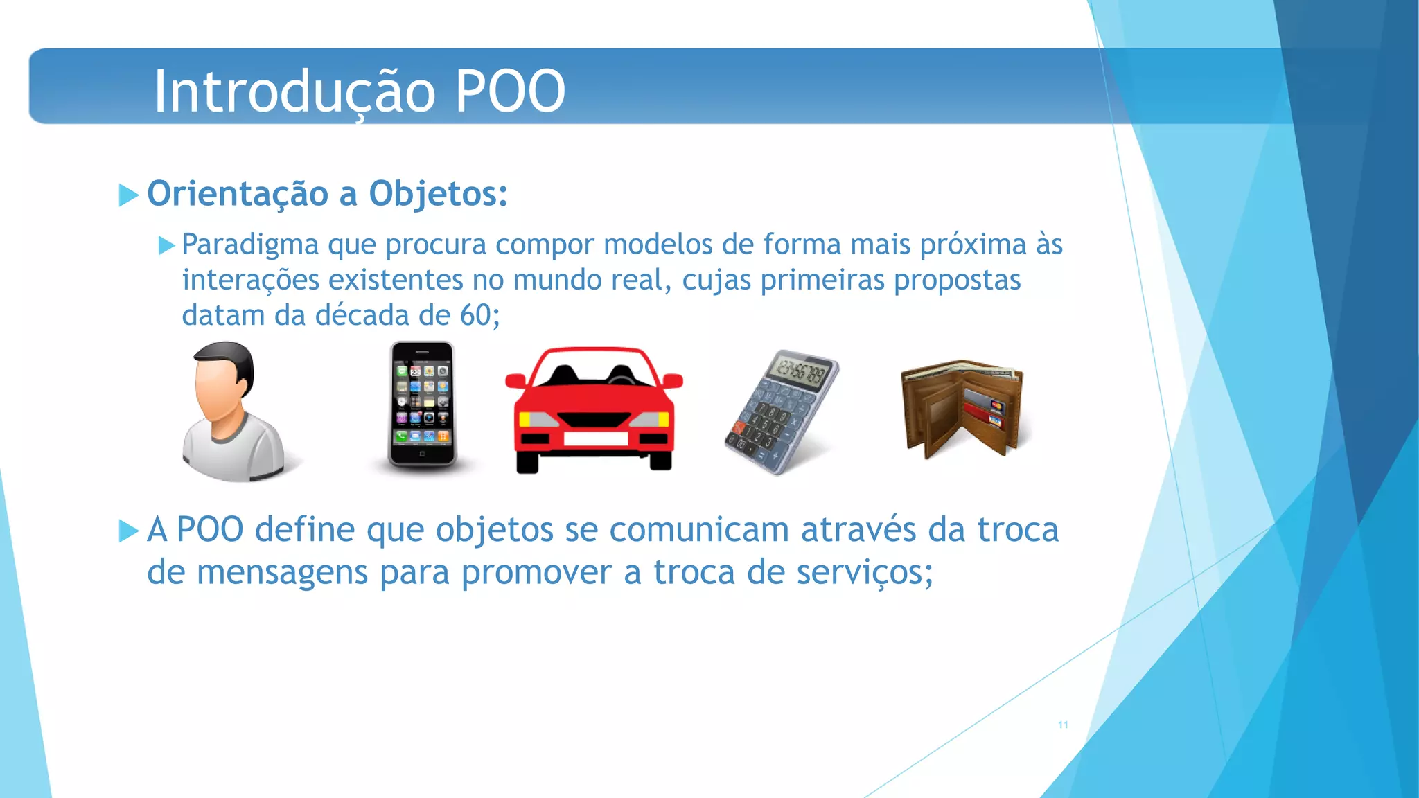  Orientação a Objetos:
 Paradigma que procura compor modelos de forma mais próxima às
interações existentes no mundo real, cujas primeiras propostas
datam da década de 60;
 A POO define que objetos se comunicam através da troca
de mensagens para promover a troca de serviços;
11
Introdução POO
 