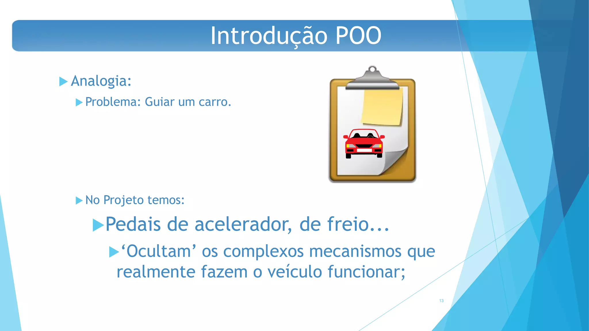  Analogia:
 Problema: Guiar um carro.
 No Projeto temos:
Pedais de acelerador, de freio...
‘Ocultam’ os complexos mecanismos que
realmente fazem o veículo funcionar;
13
Introdução POO
 