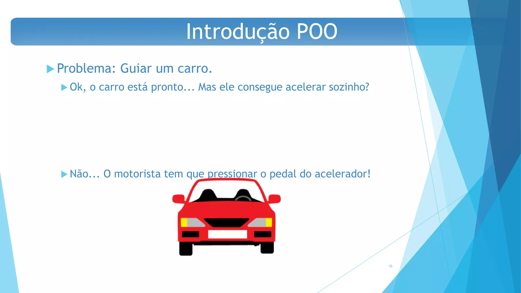  Problema: Guiar um carro.
 Ok, o carro está pronto... Mas ele consegue acelerar sozinho?
 Não... O motorista tem que pressionar o pedal do acelerador!
16
Introdução POO
 