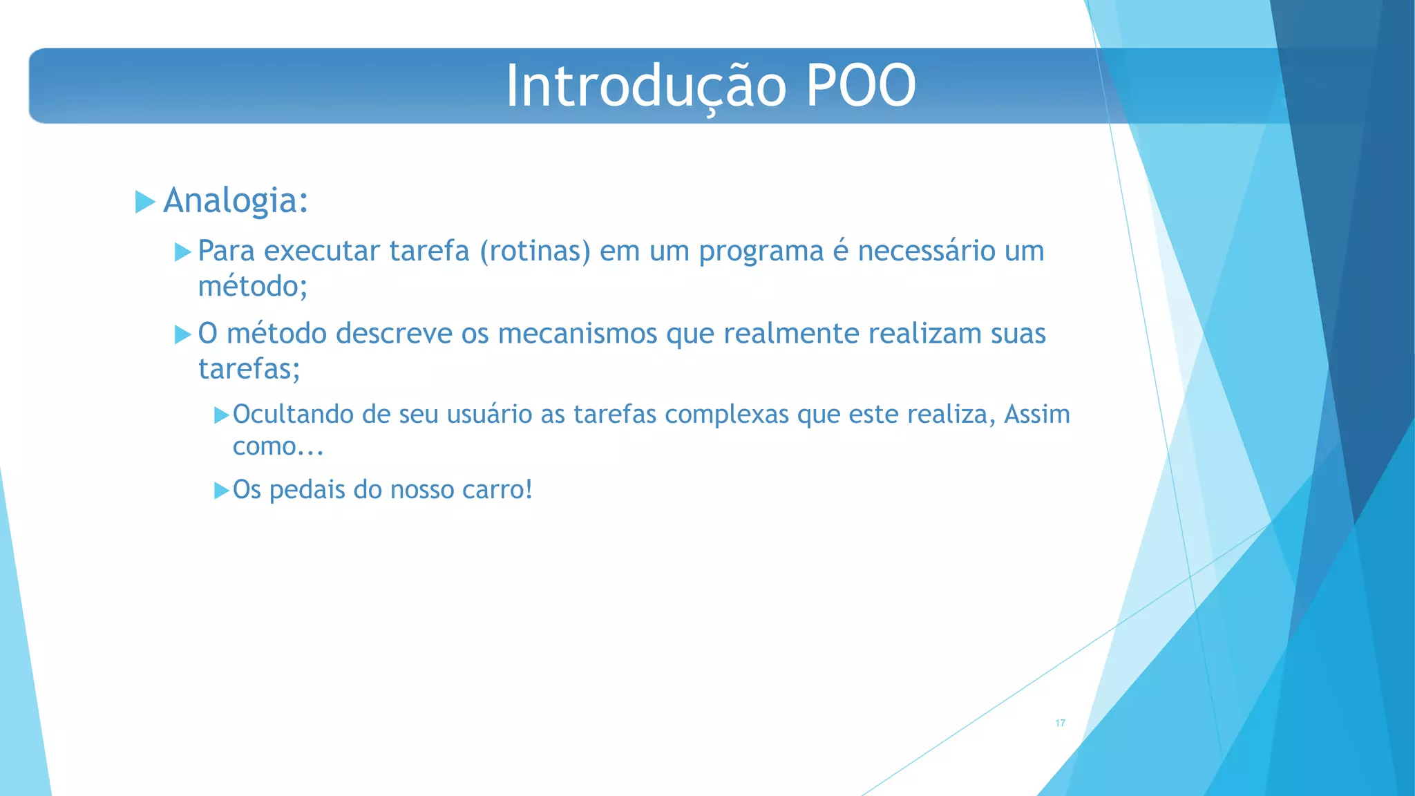  Analogia:
 Para executar tarefa (rotinas) em um programa é necessário um
método;
 O método descreve os mecanismos que realmente realizam suas
tarefas;
Ocultando de seu usuário as tarefas complexas que este realiza, Assim
como...
Os pedais do nosso carro!
17
Introdução POO
 