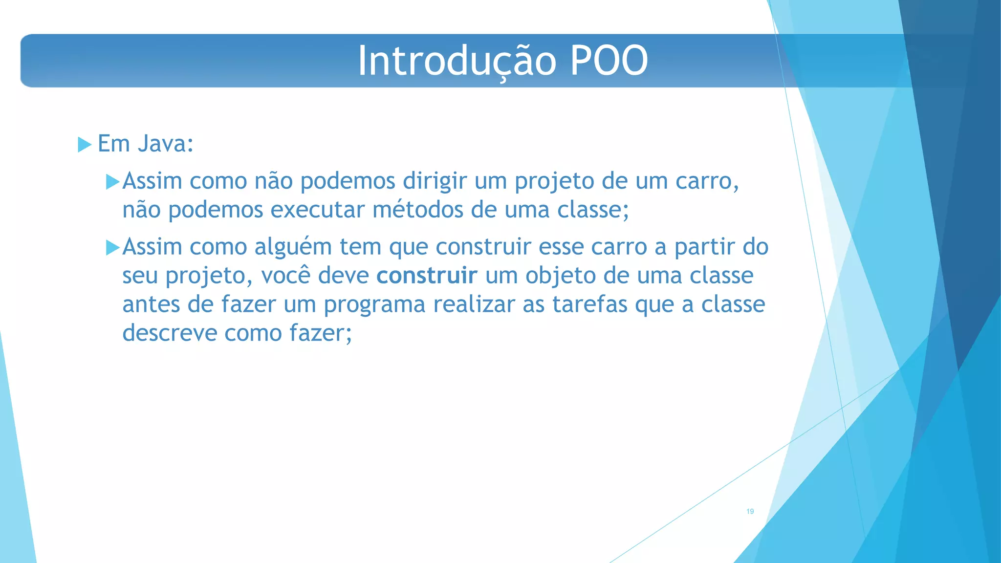  Em Java:
Assim como não podemos dirigir um projeto de um carro,
não podemos executar métodos de uma classe;
Assim como alguém tem que construir esse carro a partir do
seu projeto, você deve construir um objeto de uma classe
antes de fazer um programa realizar as tarefas que a classe
descreve como fazer;
19
Introdução POO
 