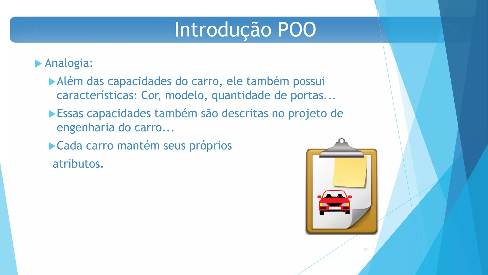  Analogia:
Além das capacidades do carro, ele também possui
características: Cor, modelo, quantidade de portas...
Essas capacidades também são descritas no projeto de
engenharia do carro...
Cada carro mantém seus próprios
atributos.
20
Introdução POO
 