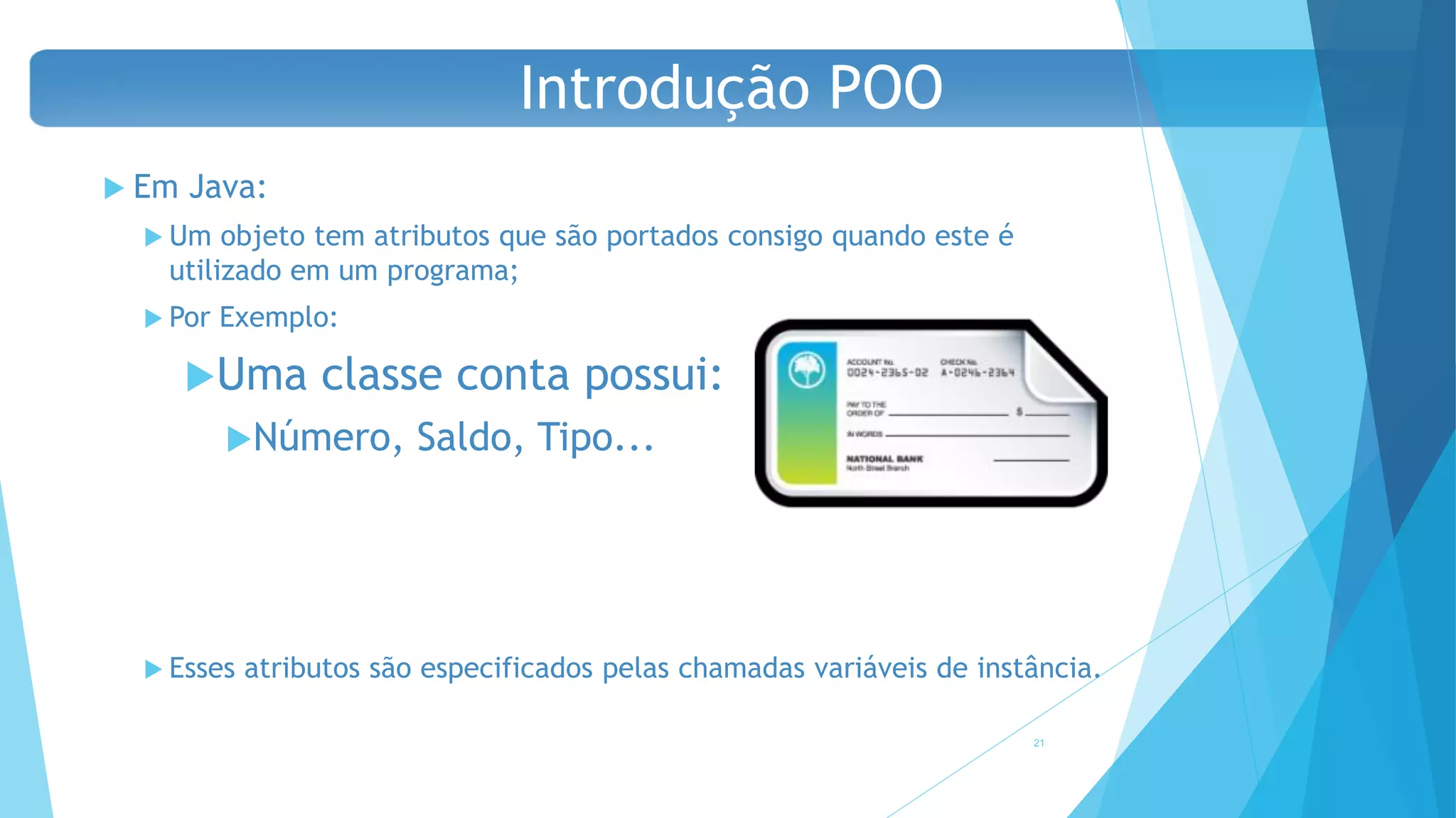  Em Java:
 Um objeto tem atributos que são portados consigo quando este é
utilizado em um programa;
 Por Exemplo:
Uma classe conta possui:
Número, Saldo, Tipo...
 Esses atributos são especificados pelas chamadas variáveis de instância.
21
Introdução POO
 
