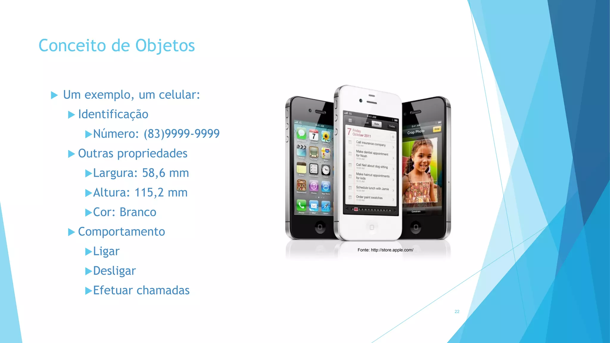 Conceito de Objetos
 Um exemplo, um celular:
 Identificação
Número: (83)9999-9999
 Outras propriedades
Largura: 58,6 mm
Altura: 115,2 mm
Cor: Branco
 Comportamento
Ligar
Desligar
Efetuar chamadas
22
Fonte: http://store.apple.com/
 