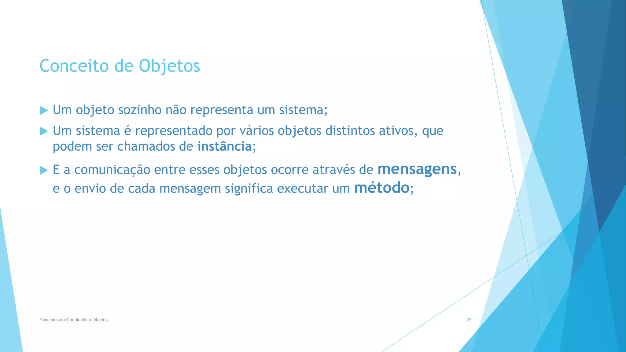 Conceito de Objetos
 Um objeto sozinho não representa um sistema;
 Um sistema é representado por vários objetos distintos ativos, que
podem ser chamados de instância;
 E a comunicação entre esses objetos ocorre através de mensagens,
e o envio de cada mensagem significa executar um método;
Princípios da Orientação à Objetos 23
 