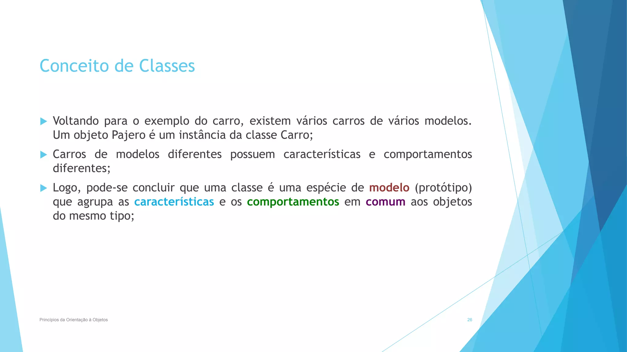 Conceito de Classes
 Voltando para o exemplo do carro, existem vários carros de vários modelos.
Um objeto Pajero é um instância da classe Carro;
 Carros de modelos diferentes possuem características e comportamentos
diferentes;
 Logo, pode-se concluir que uma classe é uma espécie de modelo (protótipo)
que agrupa as características e os comportamentos em comum aos objetos
do mesmo tipo;
Princípios da Orientação à Objetos 26
 