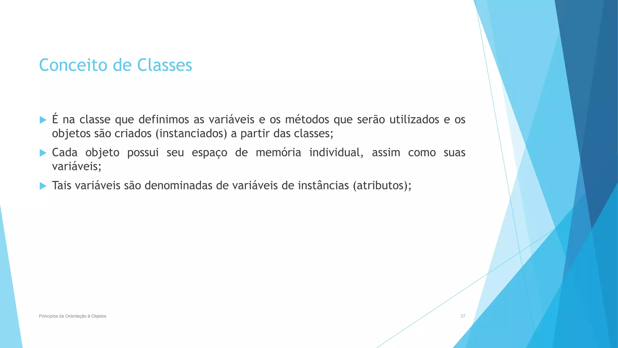 Conceito de Classes
 É na classe que definimos as variáveis e os métodos que serão utilizados e os
objetos são criados (instanciados) a partir das classes;
 Cada objeto possui seu espaço de memória individual, assim como suas
variáveis;
 Tais variáveis são denominadas de variáveis de instâncias (atributos);
Princípios da Orientação à Objetos 27
 