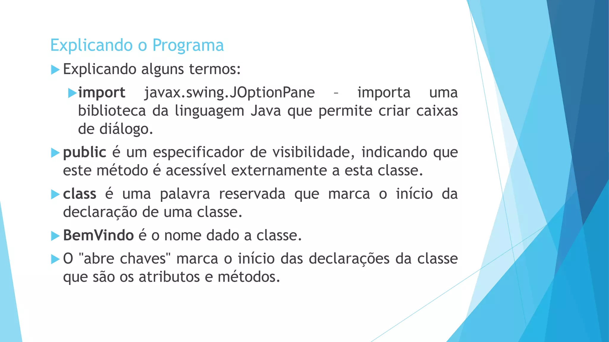  Explicando alguns termos:
import javax.swing.JOptionPane – importa uma
biblioteca da linguagem Java que permite criar caixas
de diálogo.
 public é um especificador de visibilidade, indicando que
este método é acessível externamente a esta classe.
 class é uma palavra reservada que marca o início da
declaração de uma classe.
 BemVindo é o nome dado a classe.
 O "abre chaves" marca o início das declarações da classe
que são os atributos e métodos.
Explicando o Programa
 