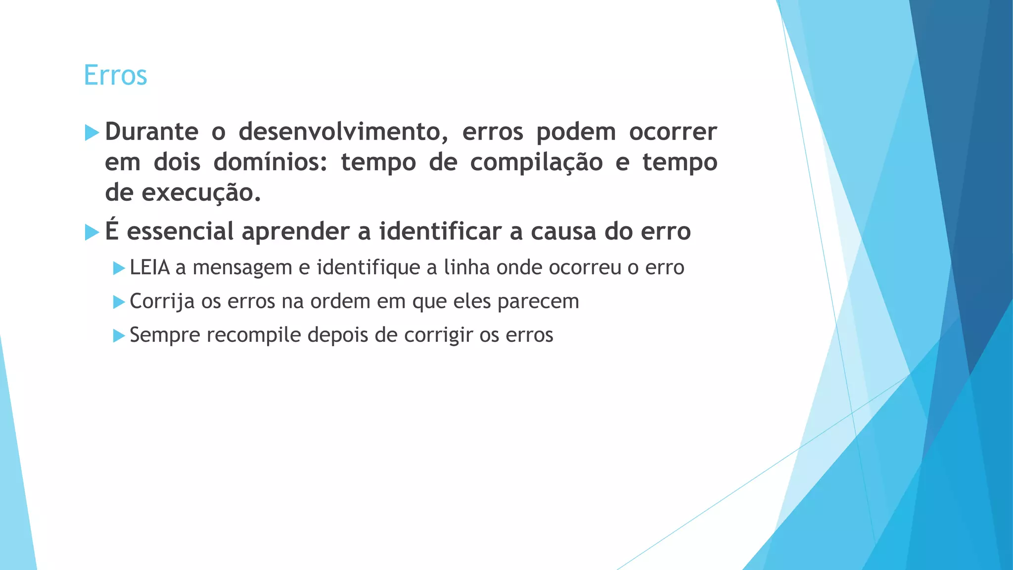  Durante o desenvolvimento, erros podem ocorrer
em dois domínios: tempo de compilação e tempo
de execução.
 É essencial aprender a identificar a causa do erro
 LEIA a mensagem e identifique a linha onde ocorreu o erro
 Corrija os erros na ordem em que eles parecem
 Sempre recompile depois de corrigir os erros
Erros
 