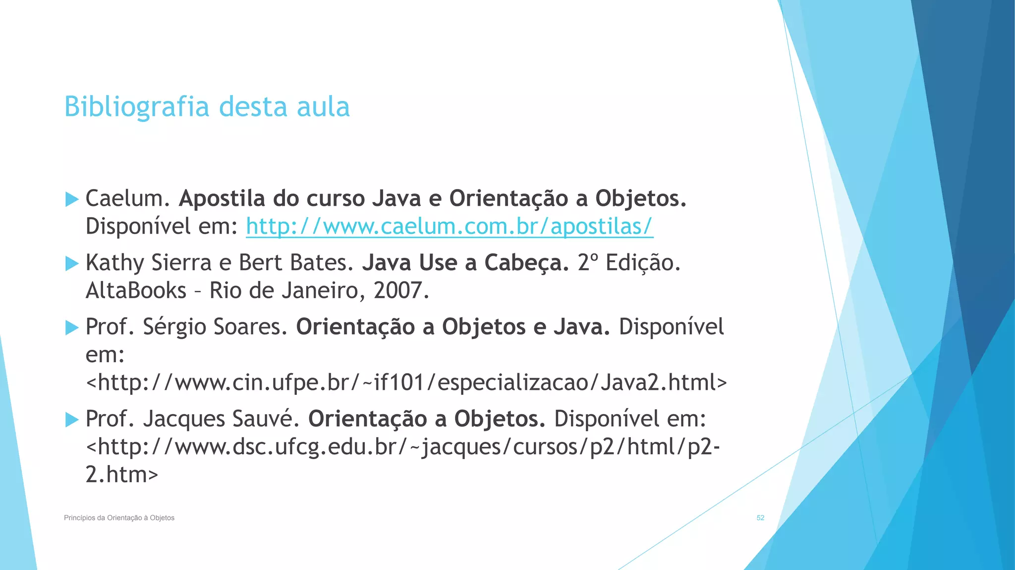Bibliografia desta aula
 Caelum. Apostila do curso Java e Orientação a Objetos.
Disponível em: http://www.caelum.com.br/apostilas/
 Kathy Sierra e Bert Bates. Java Use a Cabeça. 2º Edição.
AltaBooks – Rio de Janeiro, 2007.
 Prof. Sérgio Soares. Orientação a Objetos e Java. Disponível
em:
<http://www.cin.ufpe.br/~if101/especializacao/Java2.html>
 Prof. Jacques Sauvé. Orientação a Objetos. Disponível em:
<http://www.dsc.ufcg.edu.br/~jacques/cursos/p2/html/p2-
2.htm>
Princípios da Orientação à Objetos 52
 