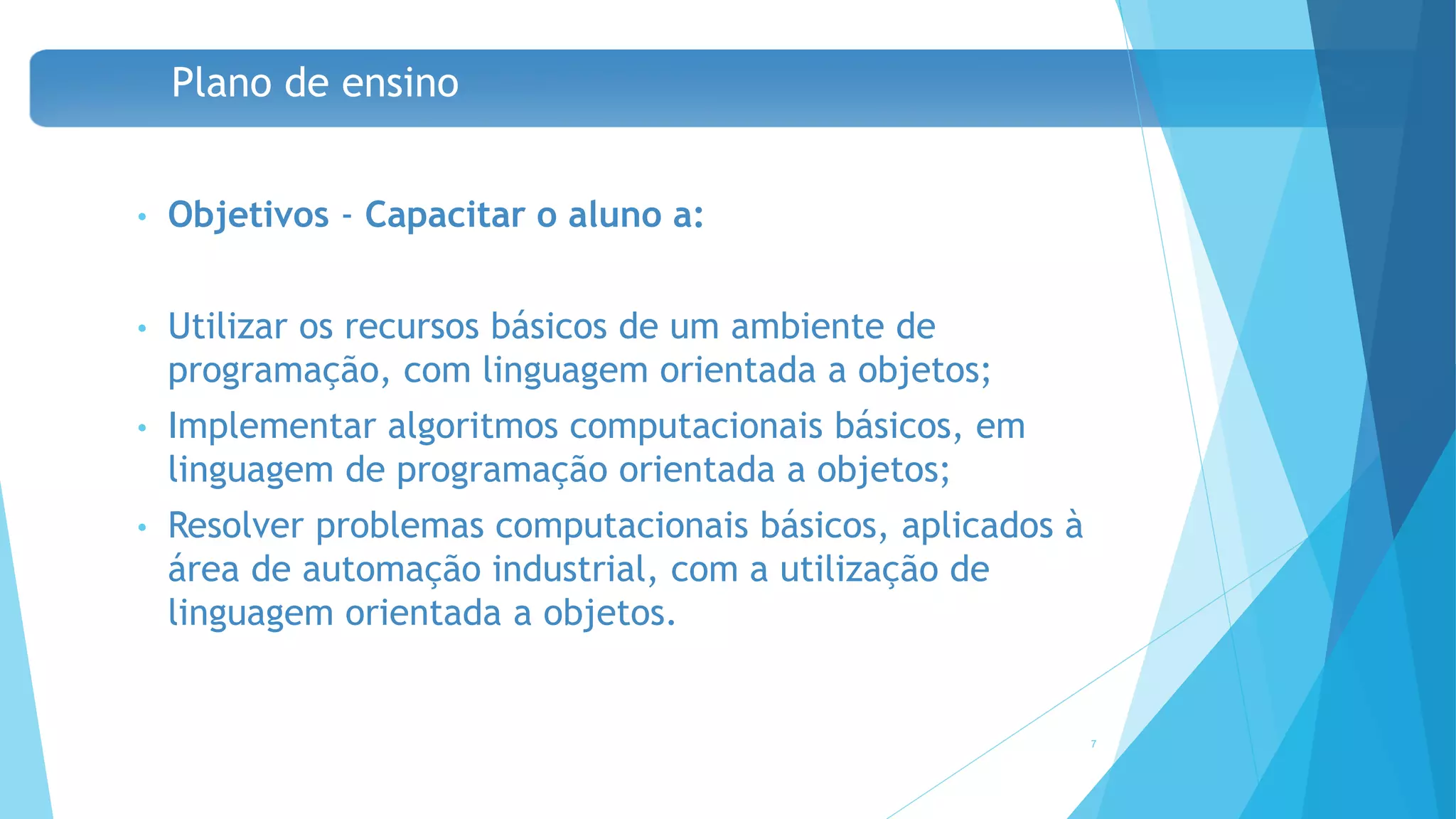 Plano de ensino
• Objetivos - Capacitar o aluno a:
• Utilizar os recursos básicos de um ambiente de
programação, com linguagem orientada a objetos;
• Implementar algoritmos computacionais básicos, em
linguagem de programação orientada a objetos;
• Resolver problemas computacionais básicos, aplicados à
área de automação industrial, com a utilização de
linguagem orientada a objetos.
7
 