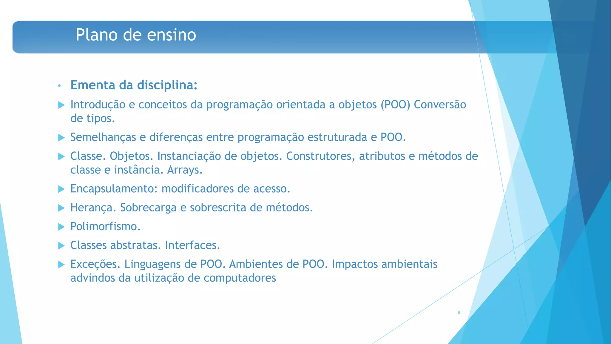 Plano de ensino
• Ementa da disciplina:
 Introdução e conceitos da programação orientada a objetos (POO) Conversão
de tipos.
 Semelhanças e diferenças entre programação estruturada e POO.
 Classe. Objetos. Instanciação de objetos. Construtores, atributos e métodos de
classe e instância. Arrays.
 Encapsulamento: modificadores de acesso.
 Herança. Sobrecarga e sobrescrita de métodos.
 Polimorfismo.
 Classes abstratas. Interfaces.
 Exceções. Linguagens de POO. Ambientes de POO. Impactos ambientais
advindos da utilização de computadores
8
 