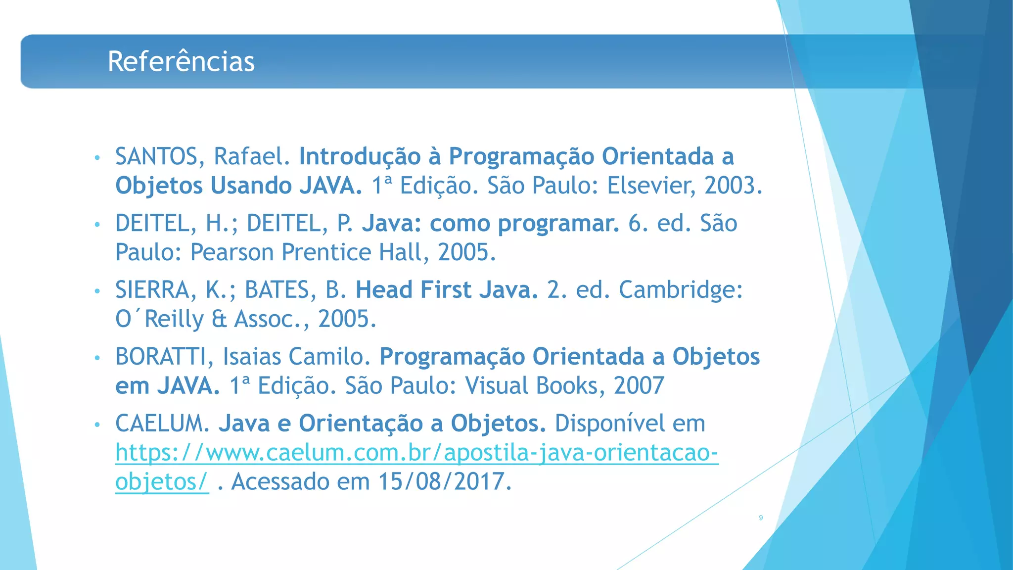 Referências
• SANTOS, Rafael. Introdução à Programação Orientada a
Objetos Usando JAVA. 1ª Edição. São Paulo: Elsevier, 2003.
• DEITEL, H.; DEITEL, P. Java: como programar. 6. ed. São
Paulo: Pearson Prentice Hall, 2005.
• SIERRA, K.; BATES, B. Head First Java. 2. ed. Cambridge:
O´Reilly & Assoc., 2005.
• BORATTI, Isaias Camilo. Programação Orientada a Objetos
em JAVA. 1ª Edição. São Paulo: Visual Books, 2007
• CAELUM. Java e Orientação a Objetos. Disponível em
https://www.caelum.com.br/apostila-java-orientacao-
objetos/ . Acessado em 15/08/2017.
9
 