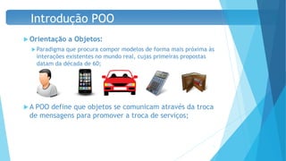  Orientação a Objetos:
 Paradigma que procura compor modelos de forma mais próxima às
interações existentes no mundo real, cujas primeiras propostas
datam da década de 60;
 A POO define que objetos se comunicam através da troca
de mensagens para promover a troca de serviços;
11
Introdução POO
 