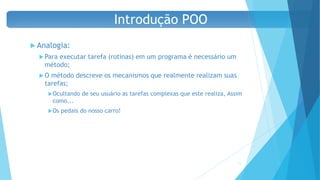  Analogia:
 Para executar tarefa (rotinas) em um programa é necessário um
método;
 O método descreve os mecanismos que realmente realizam suas
tarefas;
Ocultando de seu usuário as tarefas complexas que este realiza, Assim
como...
Os pedais do nosso carro!
17
Introdução POO
 