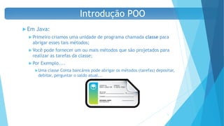  Em Java:
 Primeiro criamos uma unidade de programa chamada classe para
abrigar esses tais métodos;
 Você pode fornecer um ou mais métodos que são projetados para
realizar as tarefas da classe;
 Por Exemplo....
Uma classe Conta bancárea pode abrigar os métodos (tarefas) depositar,
debitar, perguntar o saldo atual...
18
Introdução POO
 