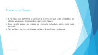 Conceito de Classes
 É na classe que definimos as variáveis e os métodos que serão utilizados e os
objetos são criados (instanciados) a partir das classes;
 Cada objeto possui seu espaço de memória individual, assim como suas
variáveis;
 Tais variáveis são denominadas de variáveis de instâncias (atributos);
Princípios da Orientação à Objetos 27
 