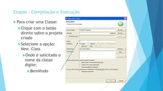  Para criar uma Classe:
Clique com o botão
direito sobre o projeto
criado
Selecione a opção:
New Class
Onde é solicitado o
nome da classe
digite:
BemVindo
Etapas - Compilação e Execução
 