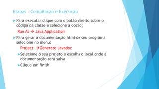 Para executar clique com o botão direito sobre o
código da classe e selecione a opção:
Run As  Java Application
 Para gerar a documentação html de seu programa
selecione no menu:
Project Generate Javadoc
Selecione o seu projeto e escolha o local onde a
documentação será salva.
Clique em finish.
Etapas - Compilação e Execução
 