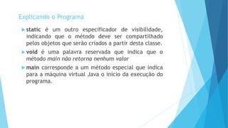  static é um outro especificador de visibilidade,
indicando que o método deve ser compartilhado
pelos objetos que serão criados a partir desta classe.
 void é uma palavra reservada que indica que o
método main não retorna nenhum valor
 main corresponde a um método especial que indica
para a máquina virtual Java o início da execução do
programa.
Explicando o Programa
 