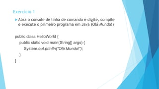  Abra o console de linha de comando e digite, compile
e execute o primeiro programa em Java (Olá Mundo!)
public class HelloWorld {
public static void main(String[] args) {
System.out.println("Olá Mundo!");
}
}
Exercício 1
 