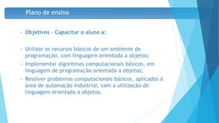 Plano de ensino
• Objetivos - Capacitar o aluno a:
• Utilizar os recursos básicos de um ambiente de
programação, com linguagem orientada a objetos;
• Implementar algoritmos computacionais básicos, em
linguagem de programação orientada a objetos;
• Resolver problemas computacionais básicos, aplicados à
área de automação industrial, com a utilização de
linguagem orientada a objetos.
7
 