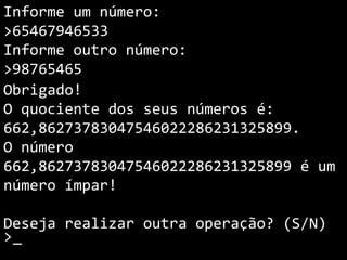 Informe um número:
>65467946533
Informe outro número:
>98765465
Obrigado!
O quociente dos seus números é:
662,86273783047546022286231325899.
O número
662,86273783047546022286231325899 é um
número ímpar!
Deseja realizar outra operação? (S/N)
>_
 