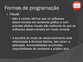 Formas de programação
 Visual (ambiente gráfico):
 Não é correto afirmar que os softwares
desenvolvidos em ambiente gráfico e com
grandes efeitos visuais são melhores do que os
softwares desenvolvidos em modo console.
 A escolha do modo de desenvolvimento está
relacionada à diversos fatores, tais como: a
aplicação, funcionalidades envolvidas,
disponibilidade de hardware e público alvo.
 