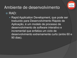 Ambiente de desenvolvimento
 RAD:
 Rapid Application Development, que pode ser
traduzido para Desenvolvimento Rápido de
Aplicação, é um modelo de processo de
desenvolvimento de software interativo e
incremental que enfatiza um ciclo de
desenvolvimento extremamente curto (entre 60 e
90 dias).
 