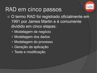RAD em cinco passos
 O termo RAD foi registrado oficialmente em
1991 por James Martin e é comumente
dividido em cinco etapas:
 Modelagem de negócio
 Modelagem dos dados
 Modelagem do processo
 Geração da aplicação
 Teste e modificação
 