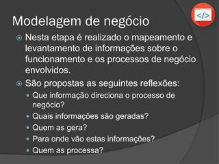 Modelagem de negócio
 Nesta etapa é realizado o mapeamento e
levantamento de informações sobre o
funcionamento e os processos de negócio
envolvidos.
 São propostas as seguintes reflexões:
 Que informação direciona o processo de
negócio?
 Quais informações são geradas?
 Quem as gera?
 Para onde vão estas informações?
 Quem as processa?
 