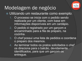 Modelagem de negócio
 Utilizando um restaurante como exemplo:
1. O processo se inicia com o pedido sendo
realizada por um cliente, com base em
informações disponíveis em um cardápio.
2. O pedido é registrado por um garçom e
encaminhado para a fila de preparo, na
cozinha.
3. O chef possui uma lista de pedidos e coordena
o preparo dos mesmos.
4. Ao terminar todos os pratos solicitados o chef
os direciona para o balcão, devidamente
identificados, para que um garçom os
entregue.
 