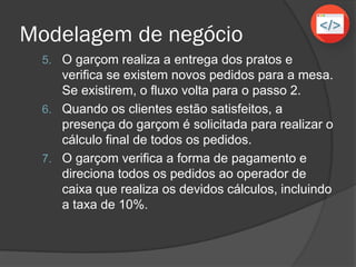 Modelagem de negócio
5. O garçom realiza a entrega dos pratos e
verifica se existem novos pedidos para a mesa,
se existirem, o fluxo volta para o passo 2.
6. Quando os clientes estão satisfeitos, a
presença do garçom é solicitada para realizar o
cálculo final de todos os pedidos.
7. O garçom verifica a forma de pagamento e
direciona todos os pedidos ao operador de
caixa que realiza os devidos cálculos, incluindo
a taxa de 10%.
 