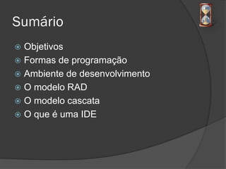 Sumário
 Objetivos
 Formas de programação
 Ambiente de desenvolvimento
 O modelo RAD
 O modelo cascata
 O que é uma IDE
 