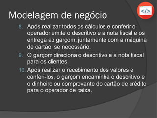 Modelagem de negócio
8. Após realizar todos os cálculos e conferir o
operador emite o descritivo e a nota fiscal e os
entrega ao garçom, juntamente com a máquina
de cartão, se necessário.
9. O garçom direciona o descritivo e a nota fiscal
para os clientes.
10. Após realizar o recebimento dos valores e
conferi-los, o garçom encaminha o descritivo e
o dinheiro ou comprovante do cartão de crédito
para o operador de caixa.
 