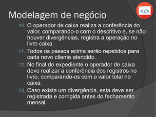 Modelagem de negócio
10. O operador de caixa realiza a conferência do
valor, comparando-o com o descritivo e, se não
houver divergências, registra a operação no
livro caixa.
11. Todos os passos acima serão repetidos para
cada novo cliente atendido.
12. No final do expediente o operador de caixa
deve realizar a conferência dos registros no
livro, comparando-os com o valor total no
caixa.
13. Caso exista um divergência, esta deve ser
registrada e corrigida antes do fechamento
mensal.
 