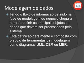 Modelagem de dados
 Tendo o fluxo de informação definido na
fase de modelagem de negócio chega a
hora de definir os principais objetos de
dados que devem ser processados pelo
sistema.
 Esta definição geralmente é composta com
o apoio de ferramentas de modelagem
como diagramas UML, DER ou MER.
 
