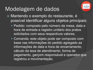 Modelagem de dados
 Mantendo o exemplo do restaurante, é
possível identificar alguns objetos principais:
 Pedido: composto pelo número da mesa, data e
hora de entrada e registro unitário dos pratos
solicitados com seus respectivos valores.
 Comanda: este objeto pode ser composto com
base nas informações do pedido agregado as
informações de data e hora de encerramento,
cálculo da taxa de atendimento, forma de
pagamento, garçom responsável e operador que
registrou a movimentação.
 