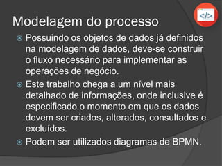 Modelagem do processo
 Possuindo os objetos de dados já definidos
na modelagem de dados, deve-se construir
o fluxo necessário para implementar as
operações de negócio.
 Este trabalho chega a um nível mais
detalhado de informações, onde inclusive é
especificado o momento em que os dados
devem ser criados, alterados, consultados e
excluídos.
 Podem ser utilizados diagramas de BPMN.
 