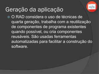Geração da aplicação
 O RAD considera o uso de técnicas de
quarta geração, trabalha com a reutilização
de componentes de programa existentes
quando possível, ou cria componentes
reusáveis. São usadas ferramentas
automatizadas para facilitar a construção do
software.
 