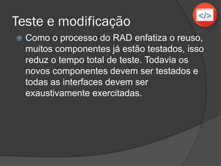 Teste e modificação
 Como o processo do RAD enfatiza o reuso,
muitos componentes já estão testados, isso
reduz o tempo total de teste. Todavia os
novos componentes devem ser testados e
todas as interfaces devem ser
exaustivamente exercitadas.
 