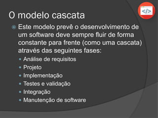 O modelo cascata
 Este modelo prevê o desenvolvimento de
um software deve sempre fluir de forma
constante para frente (como uma cascata)
através das seguintes fases:
 Análise de requisitos
 Projeto
 Implementação
 Testes e validação
 Integração
 Manutenção de software
 