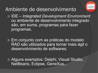 Ambiente de desenvolvimento
 IDE – Integrated Development Environment
ou ambiente de desenvolvimento integrado
são, em suma, programas para fazer
programas.
 Em conjunto com as práticas do modelo
RAD são utilizados para tornar mais ágil o
desenvolvimento de softwares.
 Alguns exemplos: Delphi, Visual Studio,
NetBeans, Eclipse, GeneXus...
 