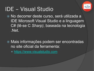 IDE – Visual Studio
 No decorrer deste curso, será utilizada a
IDE Microsoft Visual Studio e a linguagem
C# (lê-se C Sharp), baseada na tecnologia
.Net.
 Mais informações podem ser encontradas
no site oficial da ferramenta:
 https://www.visualstudio.com
 